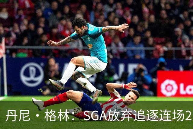 丹尼·格林：SGA放弃追逐连场20+纪录是对的 未来50年可能破不了