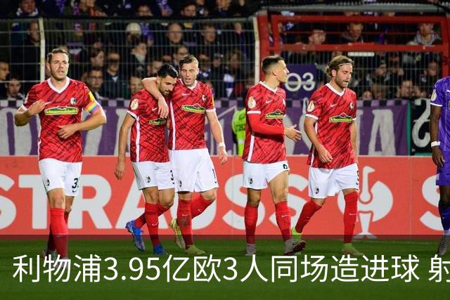 利物浦3.95亿欧3人同场造进球 射手+爆点+发动机齐备
