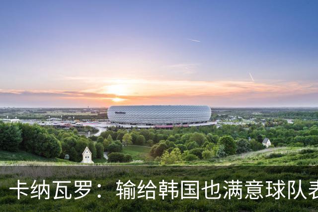 卡纳瓦罗：输给韩国也满意球队表现；会用近期所学面对亚洲杯