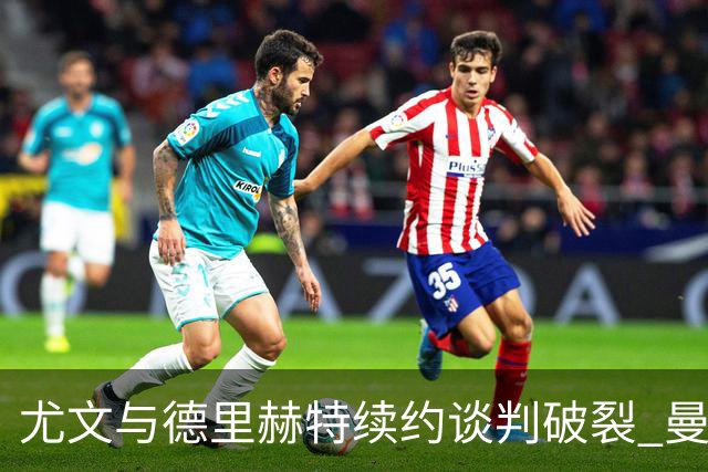 尤文与德里赫特续约谈判破裂 曼联切尔西对他有意