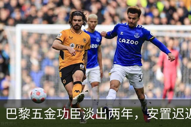 巴黎五金功臣淡出两年，安置迟迟未落地，背后原因出人意料！