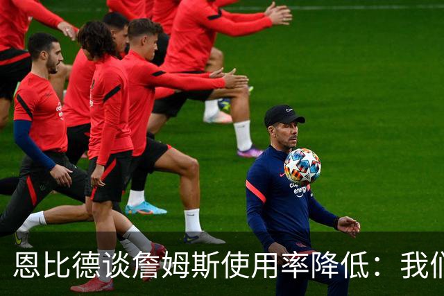 恩比德谈詹姆斯使用率降低：我们需要有人创造机会稳住节奏