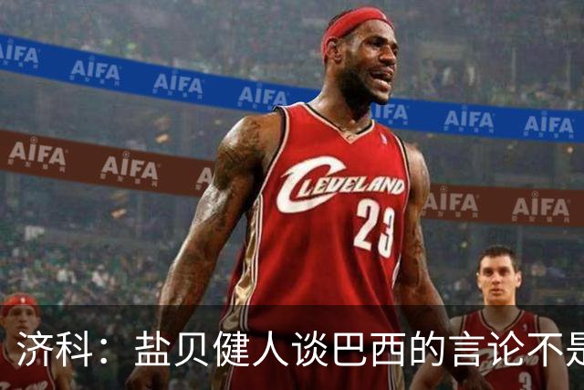 济科：盐贝健人谈巴西的言论不是轻视对手