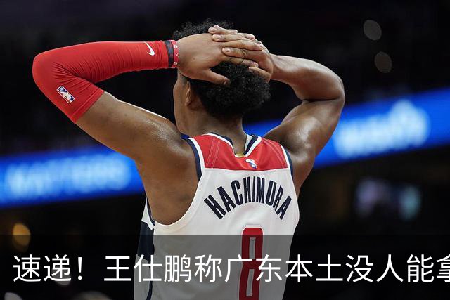 速递！王仕鹏称广东本土没人能拿30分，徐杰又加练，胡明轩成本土助攻王