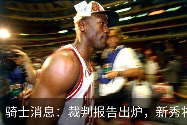 骑士消息：裁判报告出炉，新秀将获重用，战奇才出场更新