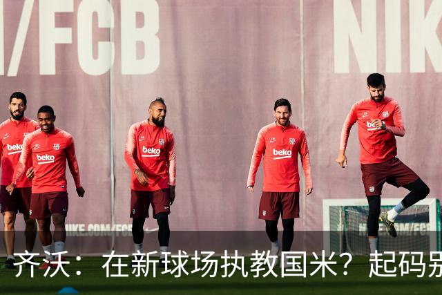 齐沃：在新球场执教国米？起码别像我的某些同行那样住进医院