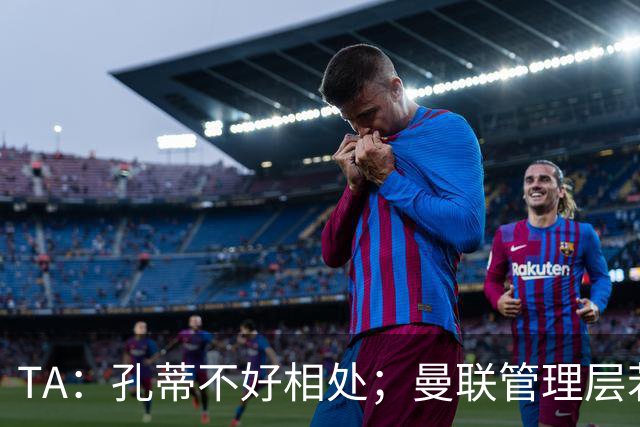 TA：孔蒂不好相处；曼联管理层若因此拒绝他，就是自身问题